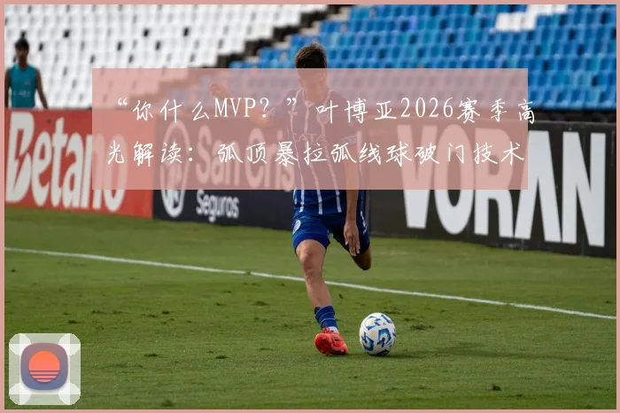“你什么MVP？”叶博亚2026赛季高光解读：弧顶暴拉弧线球破门技术拆解，12场轰入6球效率惊人