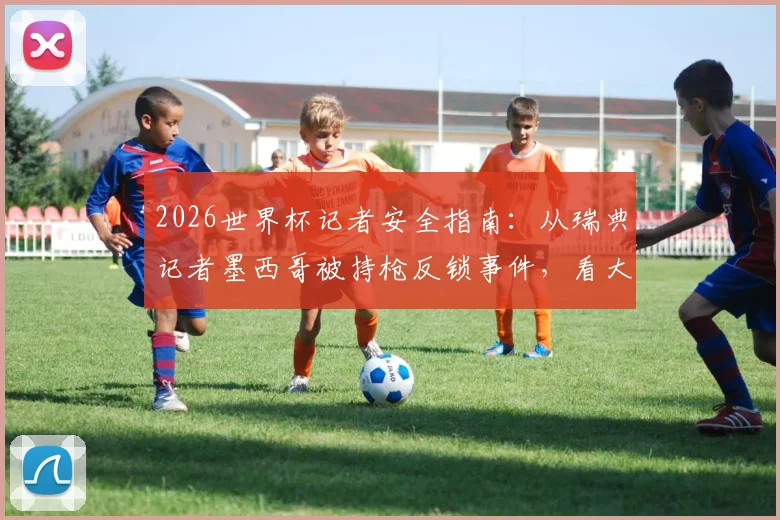 2026世界杯记者安全指南：从瑞典记者墨西哥被持枪反锁事件，看大型赛事采访避险全流程
