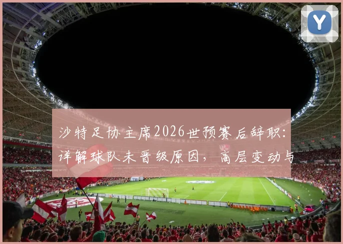 沙特足协主席2026世预赛后辞职：详解球队未晋级原因，高层变动与未来前景分析