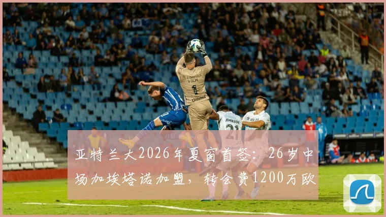 亚特兰大2026年夏窗首签：26岁中场加埃塔诺加盟，转会费1200万欧值吗？解析其技术特点与队内定位