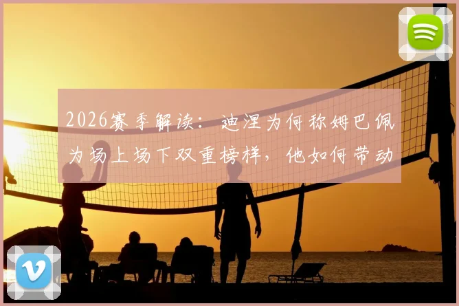 2026赛季解读：迪涅为何称姆巴佩为场上场下双重榜样，他如何带动全队拼搏