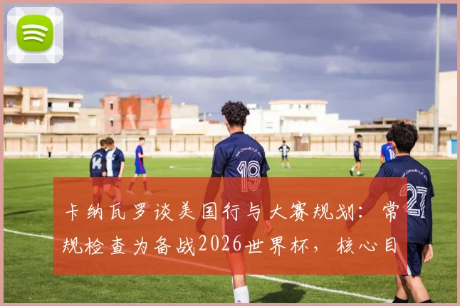 卡纳瓦罗谈美国行与大赛规划：常规检查为备战2026世界杯，核心目标是亚洲杯