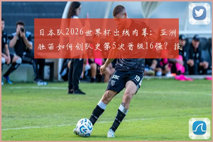 日本队2026世界杯出线内幕：亚洲独苗如何创队史第5次晋级16强？技术细节全复盘