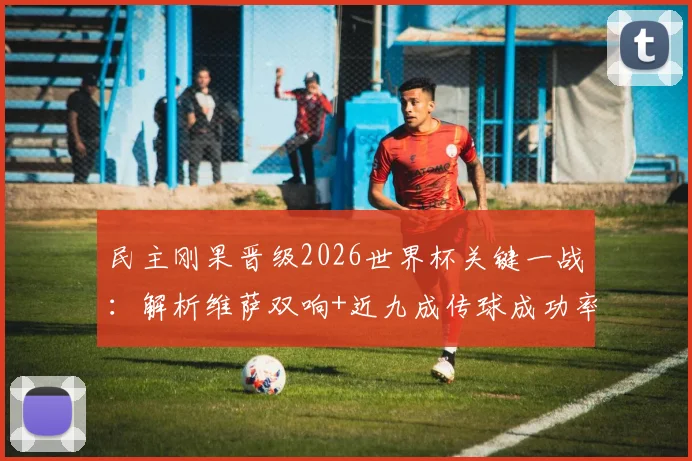 民主刚果晋级2026世界杯关键一战：解析维萨双响+近九成传球成功率的全场表现，数据详解