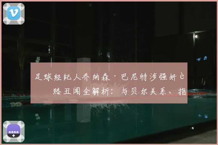 足球经纪人乔纳森·巴尼特涉强奸贿赂丑闻全解析：与贝尔关系、指控细节及体育圈影响