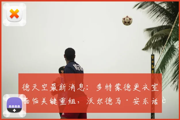 德天空最新消息：多特蒙德更衣室面临关键重组，沃尔德马·安东话语权将提升